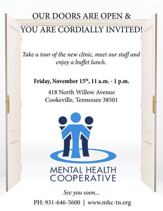 See you soon...
YOU ARE CORDIALLY INVITED!
Friday, November 15th
, 11 a.m. - 1 p.m.
418 North Willow Avenue
Cookeville, Tennessee 38501
PH: 931-646-5600 | www.mhc-tn.org
Take a tour of the new clinic, meet our staff and
enjoy a buffet lunch.
OUR DOORS ARE OPEN &
 