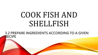 COOK FISH AND
SHELLFISH
3.2 PREPARE INGREDIENTS ACCORDING TO A GIVEN
RECIPE
 