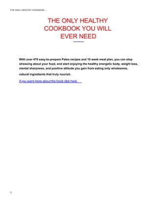 THE ONLY HEALTHY
COOKBOOK YOU WILL
EVER NEED


With over 470 easy-to-prepare Paleo recipes and 10 week meal plan, you can stop
stressing about your food, and start enjoying the healthy energetic body, weight loss,
mental sharpness, and positive attitude you gain from eating only wholesome,
natural ingredients that truly nourish.
THE ONLY HEALTHY COOKBOOK …
if you want more about the book click here
 