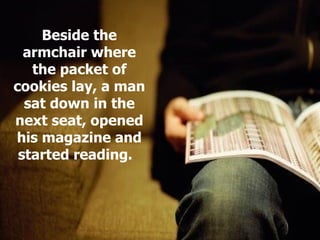 Beside the armchair where the packet of cookies lay, a man sat down in the next seat, opened his magazine and started reading.  
