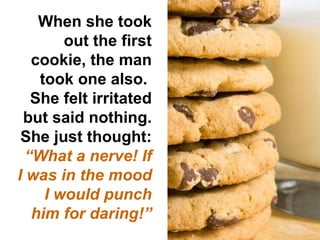 When she took out the first cookie, the man took one also.  She felt irritated but said nothing. She just thought:  “ What a nerve! If I was in the mood I would punch him for daring!” 