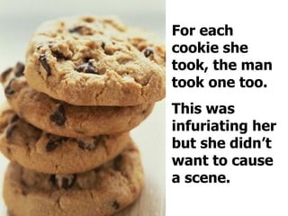 For each cookie she took, the man took one too.  This was infuriating her but she didn’t want to cause a scene.  
