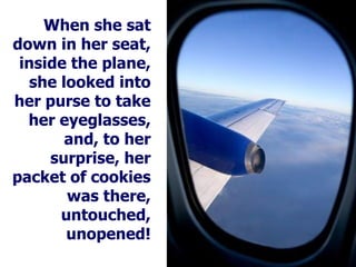 When she sat down in her seat, inside the plane, she looked into her purse to take her eyeglasses, and, to her surprise, her packet of cookies was there, untouched, unopened! 