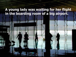 A young lady was waiting for her flight in the boarding room of a big airport.  