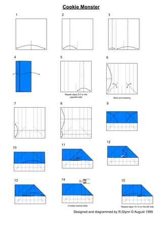 Cookie Monster
 1   2                                   3




4    5                               6




         Repeat steps 2-4 on the
             opposite side                   More pre-creasing

7    8                                9




                                      12
     11
10




13   14                                             15




           3 Inside reverse folds                   Repeat steps 10-14 on the left side

                  Designed and diagrammed by R.Glynn © August 1999
 