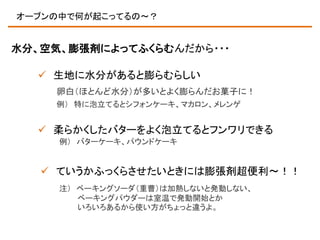 オーブンの中で何が起こってるの～？

水分、空気、膨張剤によってふくらむんだから・・・

 生地に水分があると膨らむらしい
卵白（ほとんど水分）が多いとよく膨らんだお菓子に！
例） 特に泡立てるとシフォンケーキ、マカロン、メレンゲ

 柔らかくしたバターをよく泡立てるとフンワリできる
例） バターケーキ、パウンドケーキ

 ていうかふっくらさせたいときには膨張剤超便利～！！
注） ベーキングソーダ（重曹）は加熱しないと発動しない、
ベーキングパウダーは室温で発動開始とか
いろいろあるから使い方がちょっと違うよ。

 
