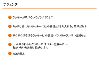 アジェンダ

クッキーが焼けるってどういうこと？
カッチリ崩れないクッキーには小麦粉たくさん入れろ、簡単だろ？
サクサクほろほろクッキーは小麦粉・・ていうかグルテンを減らせ
しっとりやわらかクッキーにはバターを溶かす・・・
あといろいろあるけどがんばれ

まとめるよ！

 