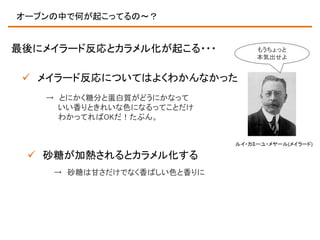 オーブンの中で何が起こってるの～？

最後にメイラード反応とカラメル化が起こる・・・

もうちょっと
本気出せよ

 メイラード反応についてはよくわかんなかった
→ とにかく糖分と蛋白質がどうにかなって
いい香りときれいな色になるってことだけ
わかってればOKだ！たぶん。

ルイ・カミーユ・メヤール(メイラード)

 砂糖が加熱されるとカラメル化する
→ 砂糖は甘さだけでなく香ばしい色と香りに

 