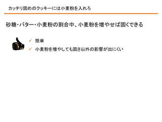 カッチリ固めのクッキーには小麦粉を入れろ

砂糖・バター・小麦粉の割合中、小麦粉を増やせば固くできる
 簡単
 小麦粉を増やしても固さ以外の影響が出にくい

 