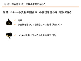 カッチリ固めのクッキーには小麦粉を入れろ

砂糖・バター・小麦粉の割合中、小麦粉を増やせば固くできる
 簡単
 小麦粉を増やしても固さ以外の影響が出にくい



バター比率は下がるから風味は下がる

 