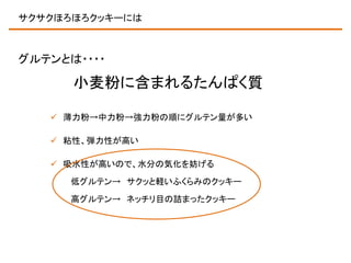 サクサクほろほろクッキーには

グルテンとは・・・・

小麦粉に含まれるたんぱく質
 薄力粉→中力粉→強力粉の順にグルテン量が多い
 粘性、弾力性が高い
 吸水性が高いので、水分の気化を妨げる
低グルテン→ サクッと軽いふくらみのクッキー
高グルテン→ ネッチリ目の詰まったクッキー

 
