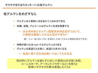 サクサクほろほろクッキーには低グルテン

低グルテンをめざすなら
 グルテンは小麦粉に水を加えてこねればできる
 砂糖、油脂、アルコールはグルテン生成を阻害する

→ 水分系材料とグルテン阻害系材料を混ぜておいて、
小麦粉は最後に入れる＆混ぜすぎない
例） シュー皮（水にバターを溶かしておいてから小麦粉を混ぜて作る）

 時間が経つとほっといてもグルテンはできる
 グルテンは高温だと元気に、低温だと非力になる

→ 低温に保てば生地を置いておいても大丈夫
相対的にグルテンを減らすために小麦粉以外の粉（米粉、
コーンスターチ、アーモンドパウダーなど）を使うと
簡単にサクサクの夢は実現しちゃうよ

 