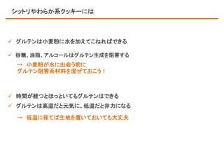 シットリやわらか系クッキーには

 グルテンは小麦粉に水を加えてこねればできる
 砂糖、油脂、アルコールはグルテン生成を阻害する

→ 小麦粉が水に出会う前に
グルテン阻害系材料を混ぜておこう！

 時間が経つとほっといてもグルテンはできる
 グルテンは高温だと元気に、低温だと非力になる
→ 低温に保てば生地を置いておいても大丈夫

 