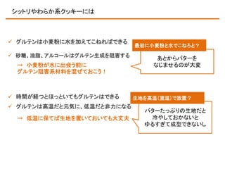シットリやわらか系クッキーには

 グルテンは小麦粉に水を加えてこねればできる
 砂糖、油脂、アルコールはグルテン生成を阻害する

→ 小麦粉が水に出会う前に
グルテン阻害系材料を混ぜておこう！

 時間が経つとほっといてもグルテンはできる
 グルテンは高温だと元気に、低温だと非力になる
→ 低温に保てば生地を置いておいても大丈夫

最初に小麦粉と水でこねろと？

あとからバターを
なじませるのが大変

生地を高温（室温）で放置？

バターたっぷりの生地だと
冷やしておかないと
ゆるすぎて成型できないし

 