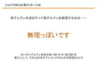 シットリやわらか系クッキーには

低グルテンの逆を行って高グルテンを実現するのは・・・・

無理っぽいです
せいぜいグルテン含有の多い粉（中力・強力粉）を
使うことして、それ以外の手でシットリやわらかを実現させよう

 
