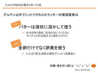 シットリやわらか系クッキーには

グルテン以外でシットリやわらかクッキーの実現要素は

バターは液状に溶かして使う
→

水分を取り除き、気泡が出にくくすると
ネッチリと目の詰まった焼き上がりに

全卵だけでなく卵黄を使う
→ たんぱく質＆油脂分増加でシットリ効果あり

砂糖・焼き方に続くよ ＼(＾o＾)／
もうちょっとだがんばれ

 