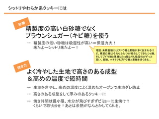 シットリやわらか系クッキーには

精製度の高い白砂糖でなく
ブラウンシュガー（キビ糖）を使う
→ 精製度の低い砂糖は吸湿性が高い＝保湿力大！
来たよーシットリ来たよー！

理屈：未精製糖にはブドウ糖と果糖が多く含まれるけ
ど、精製白糖はそれらふたつが結合してできたショ糖。
そしてブドウ糖と果糖はショ糖よりも吸湿性がずっと
高い。黒糖、ハチミツもブドウ糖と果糖を多く含む。

よく冷やした生地で高さのある成型
＆高めの温度で短時間
→ 生地を冷やし、高めの温度によく温めたオーブンで生地ダレ防止
→ 高さのある成型をして厚みのあるクッキーに
→ 焼き時間は最小限、水分が飛びすぎずビミョーに生焼け？
くらいで取り出せ！あとは余熱がなんとかしてくれる。

 