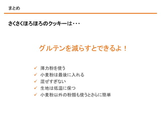 まとめ

さくさくほろほろのクッキーは・・・

グルテンを減らすとできるよ！






薄力粉を使う
小麦粉は最後に入れる
混ぜすぎない
生地は低温に保つ
小麦粉以外の粉類も使うとさらに簡単

 