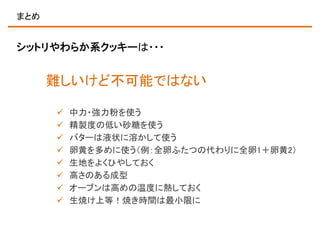 まとめ

シットリやわらか系クッキーは・・・

難しいけど不可能ではない









中力・強力粉を使う
精製度の低い砂糖を使う
バターは液状に溶かして使う
卵黄を多めに使う（例：全卵ふたつの代わりに全卵1＋卵黄2）
生地をよくひやしておく
高さのある成型
オーブンは高めの温度に熱しておく
生焼け上等！焼き時間は最小限に

 