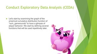 Conduct Exploratory Data Analysis (CEDA)
 Let's start by examining the graph of the
empirical cumulative distribution function of
"sum_gamerounds" to have a glimpse of
player behavior. We start by defining several
functions that will be used repetitively later.
 