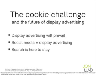The cookie challenge
                   and the future of display advertising


           • Display advertising will prevail
           • Social media = display advertising
           • Search is here to stay

       Jon Lund // www.jon-lund.com // jon@jon-lund.com // @jonlund
       Emediate Nordic Executive Network, May 11, 2010, Stockholm
About Jon Lund: founder and ceo at the Jon Lund consulting company in Copenhagen, Denmark. From 2004-2009 general manager at IAB Denmark. From 2008-2010 member of the board
of IAB Europe. Started out in Internet in 1995 when he established his own creative agency.
 