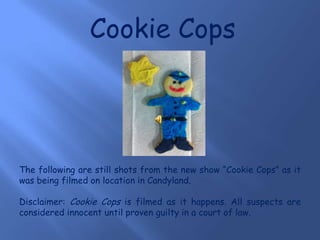 Cookie Cops The following are still shots from the new show “Cookie Cops” as it was being filmed on location in Candyland.  Disclaimer: Cookie Cops is filmed as it happens. All suspects are considered innocent until proven guilty in a court of law. 