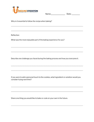 Name: Date: i
Why is it essential to follow the recipe when baking?
Reflection
What was the most enjoyable part of the baking experience for you?
Describe one challenge you faced during the baking process and how you overcame it.
If you were to add a personal touch to the cookies, what ingredient or variation would you
consider trying next time?
Share one thing you would like to bake or cook on your own in the future.
 
