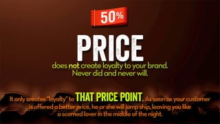 pricedoesnotcreateloyaltytoyourbrand.
Neverdidandneverwill.
Itonlycreates"loyalty"tothat price point. Assoonasyourcustomer
isofferedabetterprice,heorshewilljumpship,leavingyoulike
ascornedloverinthemiddleofthenight.
 