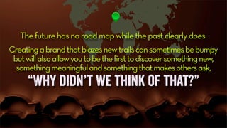 The future has no road map while the past clearly does.
Creatingabrandthatblazesnewtrailscansometimesbebumpy
butwillalsoallowyoutobethefirsttodiscoversomethingnew,
somethingmeaningfulandsomethingthatmakesothersask,
“Why didn’t we think of that?”
 