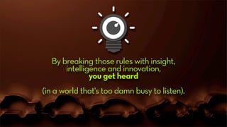 By breaking those rules with insight,
intelligence and innovation,
you get heard
(in a world that's too damn busy to listen).
 