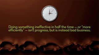 Doing something ineffective in half the time — or "more
efficiently” — isn't progress, but is instead bad business.
 