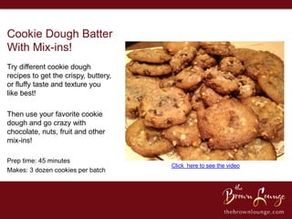 Cookie Dough Batter
With Mix-ins!
Try different cookie dough
recipes to get the crispy, buttery,
or fluffy taste and texture you
like best!

Then use your favorite cookie
dough and go crazy with
chocolate, nuts, fruit and other
mix-ins!

Prep time: 45 minutes
                                      Click here to see the video
Makes: 3 dozen cookies per batch
 