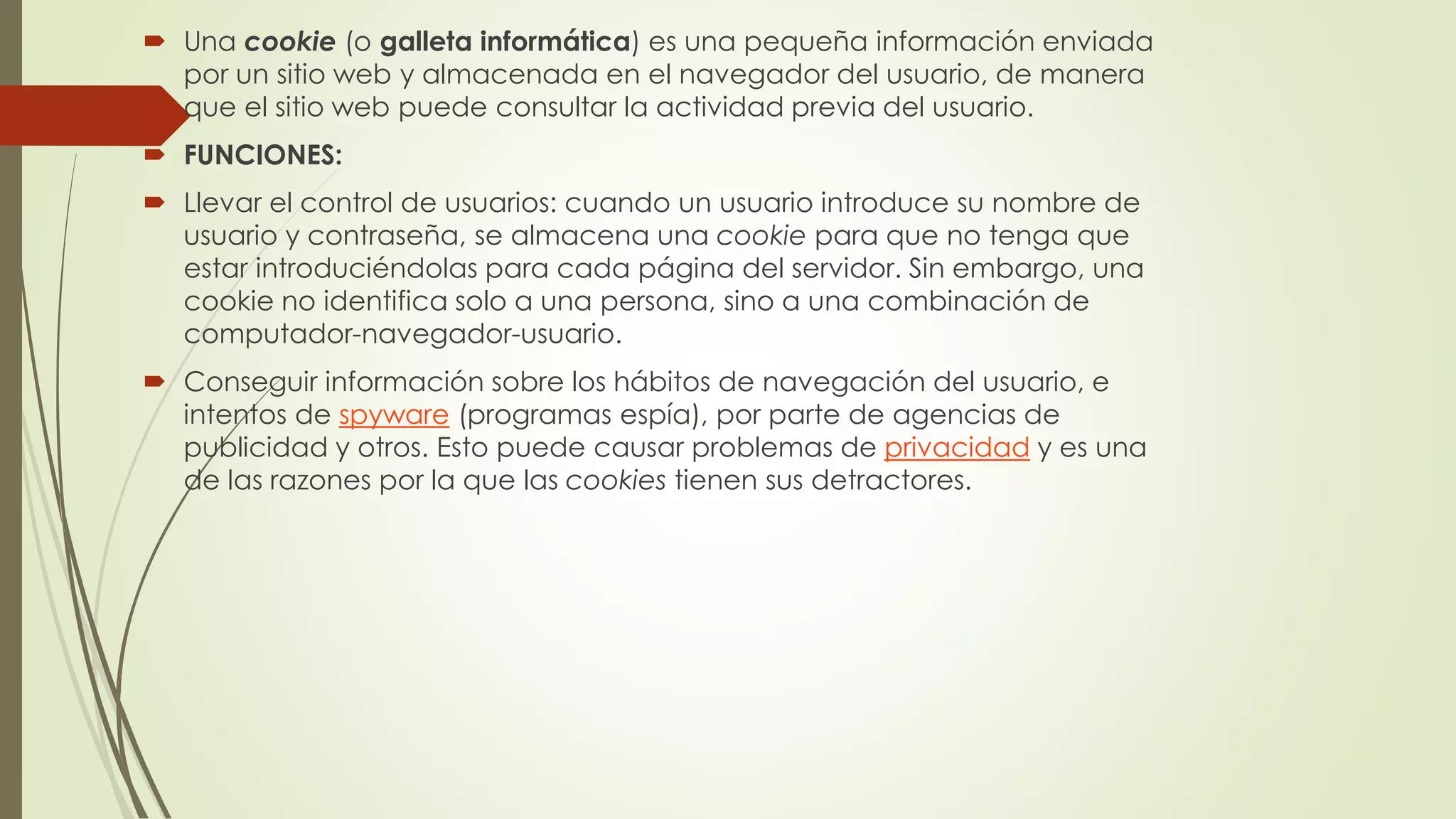  Una cookie (o galleta informática) es una pequeña información enviada
por un sitio web y almacenada en el navegador del usuario, de manera
que el sitio web puede consultar la actividad previa del usuario.
 FUNCIONES:
 Llevar el control de usuarios: cuando un usuario introduce su nombre de
usuario y contraseña, se almacena una cookie para que no tenga que
estar introduciéndolas para cada página del servidor. Sin embargo, una
cookie no identifica solo a una persona, sino a una combinación de
computador-navegador-usuario.
 Conseguir información sobre los hábitos de navegación del usuario, e
intentos de spyware (programas espía), por parte de agencias de
publicidad y otros. Esto puede causar problemas de privacidad y es una
de las razones por la que las cookies tienen sus detractores.
 