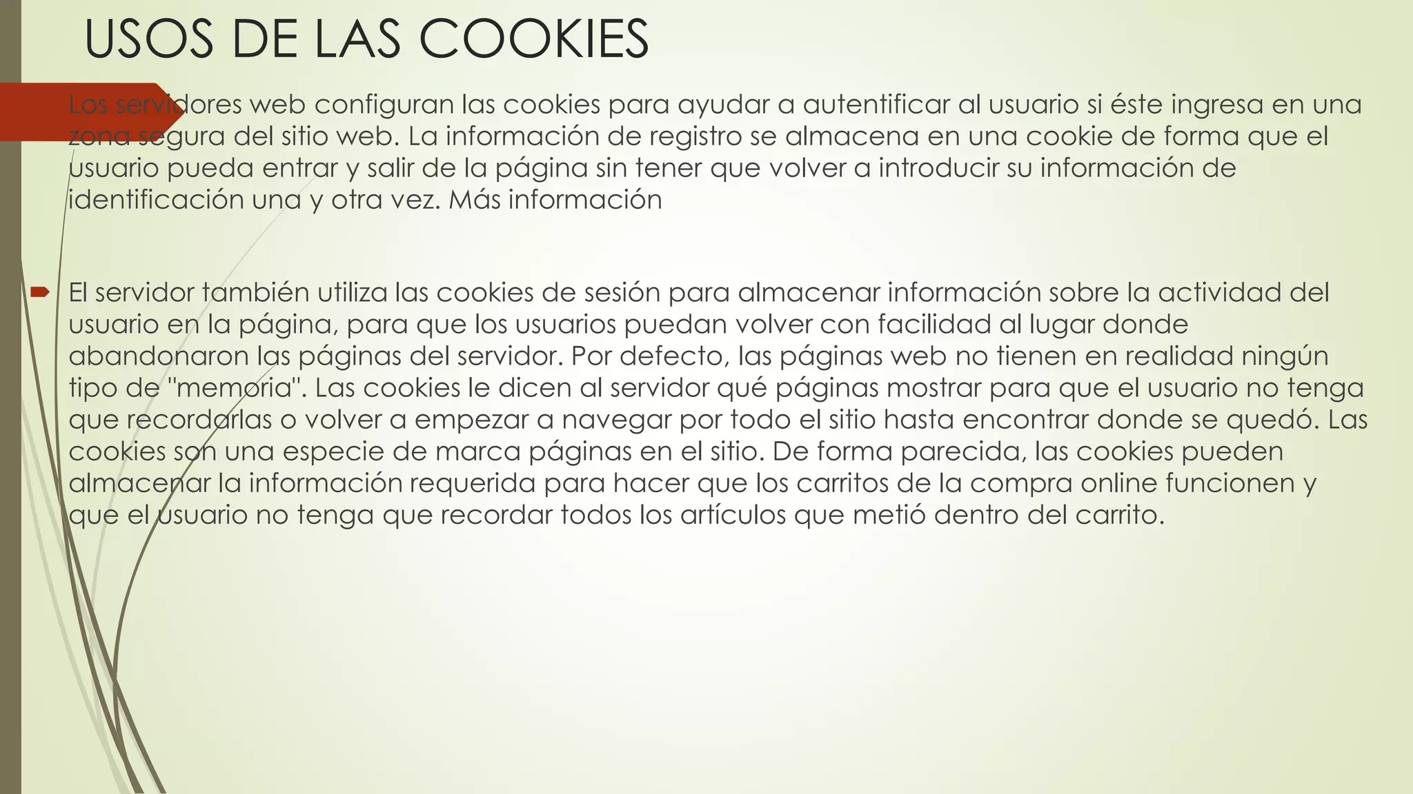 USOS DE LAS COOKIES
 Los servidores web configuran las cookies para ayudar a autentificar al usuario si éste ingresa en una
zona segura del sitio web. La información de registro se almacena en una cookie de forma que el
usuario pueda entrar y salir de la página sin tener que volver a introducir su información de
identificación una y otra vez. Más información
 El servidor también utiliza las cookies de sesión para almacenar información sobre la actividad del
usuario en la página, para que los usuarios puedan volver con facilidad al lugar donde
abandonaron las páginas del servidor. Por defecto, las páginas web no tienen en realidad ningún
tipo de "memoria". Las cookies le dicen al servidor qué páginas mostrar para que el usuario no tenga
que recordarlas o volver a empezar a navegar por todo el sitio hasta encontrar donde se quedó. Las
cookies son una especie de marca páginas en el sitio. De forma parecida, las cookies pueden
almacenar la información requerida para hacer que los carritos de la compra online funcionen y
que el usuario no tenga que recordar todos los artículos que metió dentro del carrito.
 