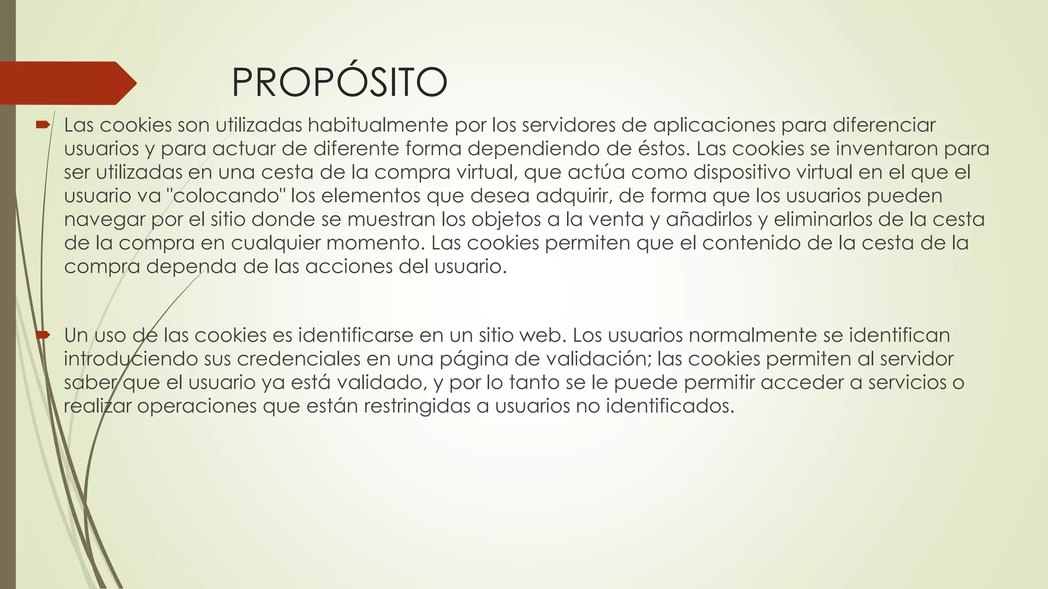 PROPÓSITO
 Las cookies son utilizadas habitualmente por los servidores de aplicaciones para diferenciar
usuarios y para actuar de diferente forma dependiendo de éstos. Las cookies se inventaron para
ser utilizadas en una cesta de la compra virtual, que actúa como dispositivo virtual en el que el
usuario va "colocando" los elementos que desea adquirir, de forma que los usuarios pueden
navegar por el sitio donde se muestran los objetos a la venta y añadirlos y eliminarlos de la cesta
de la compra en cualquier momento. Las cookies permiten que el contenido de la cesta de la
compra dependa de las acciones del usuario.
 Un uso de las cookies es identificarse en un sitio web. Los usuarios normalmente se identifican
introduciendo sus credenciales en una página de validación; las cookies permiten al servidor
saber que el usuario ya está validado, y por lo tanto se le puede permitir acceder a servicios o
realizar operaciones que están restringidas a usuarios no identificados.
 