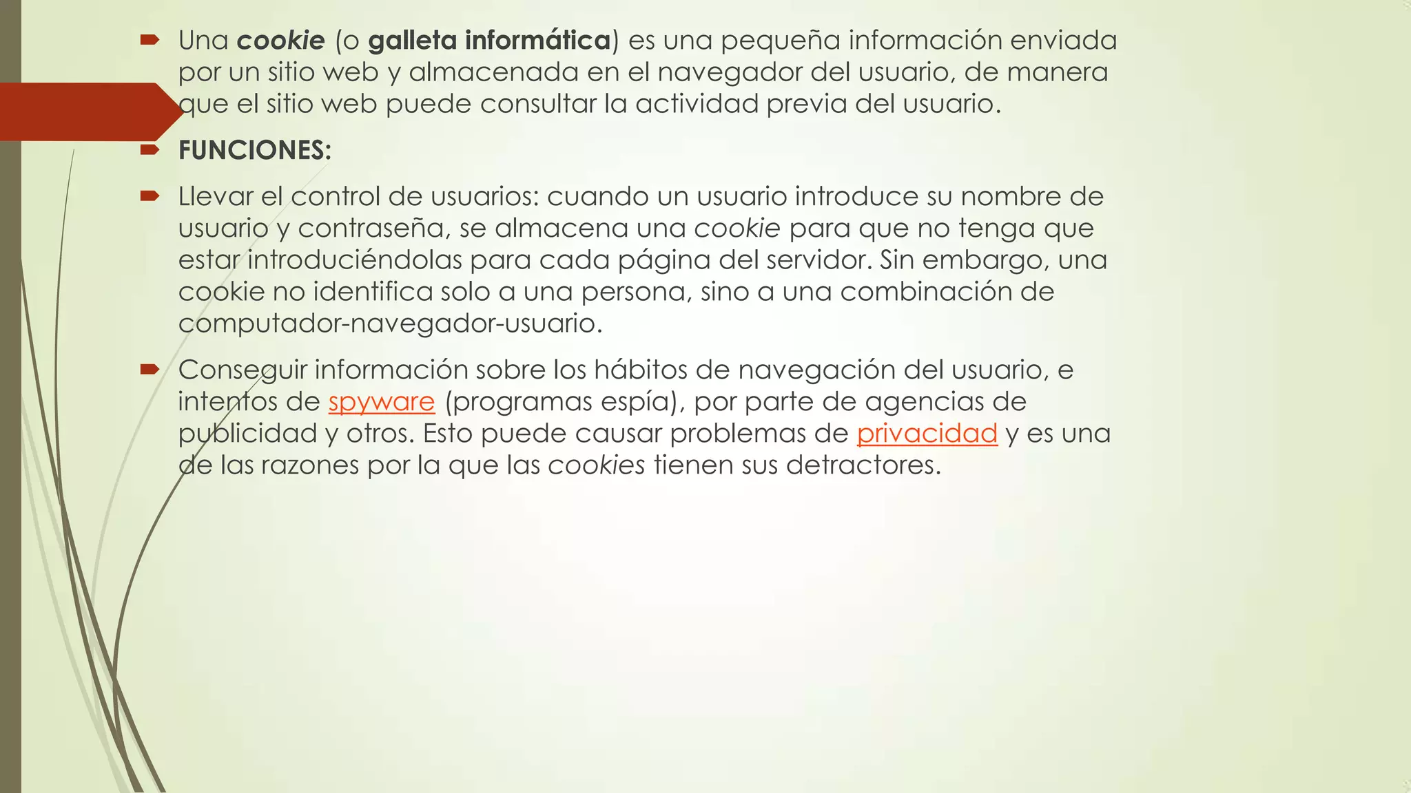  Una cookie (o galleta informática) es una pequeña información enviada
por un sitio web y almacenada en el navegador del usuario, de manera
que el sitio web puede consultar la actividad previa del usuario.
 FUNCIONES:
 Llevar el control de usuarios: cuando un usuario introduce su nombre de
usuario y contraseña, se almacena una cookie para que no tenga que
estar introduciéndolas para cada página del servidor. Sin embargo, una
cookie no identifica solo a una persona, sino a una combinación de
computador-navegador-usuario.
 Conseguir información sobre los hábitos de navegación del usuario, e
intentos de spyware (programas espía), por parte de agencias de
publicidad y otros. Esto puede causar problemas de privacidad y es una
de las razones por la que las cookies tienen sus detractores.
 