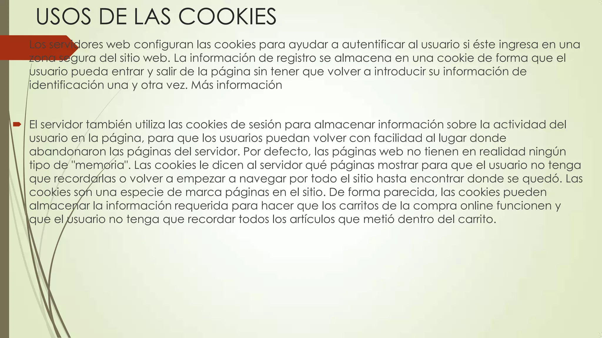 USOS DE LAS COOKIES
 Los servidores web configuran las cookies para ayudar a autentificar al usuario si éste ingresa en una
zona segura del sitio web. La información de registro se almacena en una cookie de forma que el
usuario pueda entrar y salir de la página sin tener que volver a introducir su información de
identificación una y otra vez. Más información
 El servidor también utiliza las cookies de sesión para almacenar información sobre la actividad del
usuario en la página, para que los usuarios puedan volver con facilidad al lugar donde
abandonaron las páginas del servidor. Por defecto, las páginas web no tienen en realidad ningún
tipo de "memoria". Las cookies le dicen al servidor qué páginas mostrar para que el usuario no tenga
que recordarlas o volver a empezar a navegar por todo el sitio hasta encontrar donde se quedó. Las
cookies son una especie de marca páginas en el sitio. De forma parecida, las cookies pueden
almacenar la información requerida para hacer que los carritos de la compra online funcionen y
que el usuario no tenga que recordar todos los artículos que metió dentro del carrito.
 