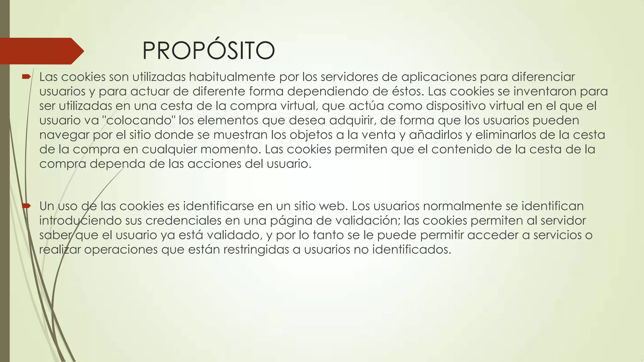 PROPÓSITO
 Las cookies son utilizadas habitualmente por los servidores de aplicaciones para diferenciar
usuarios y para actuar de diferente forma dependiendo de éstos. Las cookies se inventaron para
ser utilizadas en una cesta de la compra virtual, que actúa como dispositivo virtual en el que el
usuario va "colocando" los elementos que desea adquirir, de forma que los usuarios pueden
navegar por el sitio donde se muestran los objetos a la venta y añadirlos y eliminarlos de la cesta
de la compra en cualquier momento. Las cookies permiten que el contenido de la cesta de la
compra dependa de las acciones del usuario.
 Un uso de las cookies es identificarse en un sitio web. Los usuarios normalmente se identifican
introduciendo sus credenciales en una página de validación; las cookies permiten al servidor
saber que el usuario ya está validado, y por lo tanto se le puede permitir acceder a servicios o
realizar operaciones que están restringidas a usuarios no identificados.
 