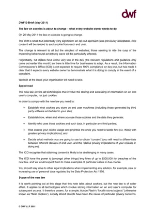 DWF E-Brief (May 2011)

The law on cookies is about to change – what every website owner needs to do

On 26 May 2011 the law on cookies is going to change.

The shift is small but potentially very significant: an opt-out approach was previously acceptable, now
consent will be needed to each cookie from each end user.

The change is relevant to all but the simplest of websites; those seeking to ride the cusp of the
impending behavioural advertising wave will be particularly affected.

Regrettably, full details have come very late in the day (the relevant regulations and guidance only
came out earlier this month) so there is little time for businesses to adapt. As a result, the Information
Commissioner’s Office (ICO) is not expected to require 100% compliance on day one, but has made it
clear that it expects every website owner to demonstrate what it is doing to comply in the event of a
complaint.

We look at the steps your organisation will need to take.

Speed read

The new law covers all technologies that involve the storing and accessing of information on an end
user’s computer, not just cookies.

In order to comply with the new law you need to:

        Establish what cookies you store on end user machines (including those generated by third
        party software embedded in your site);

        Establish how, when and where you use those cookies and the data they generate;

        Identify who uses those cookies and such data, in particular any third parties;

        Risk assess your cookie usage and prioritise the ones you need to tackle first (i.e. those with
        greatest privacy implications); and

        Decide what methods you are going to use to obtain “consent” (you will need to differentiate
        between different classes of end user, and the relative privacy implications of your cookies in
        doing so).

The ICO recognise that obtaining consent is likely to be challenging in many cases.

The ICO have the power to (amongst other things) levy fines of up to £500,000 for breaches of the
new law, and we would expect them to make examples of particular cases in due course.

You should stay alive to other legal implications when implementing any solution, for example, new or
increasing use of personal data regulated by the Data Protection Act 1998.

Scope of the new law

It is worth pointing out at this stage that this note talks about cookies, but the new law is of wider
effect. It applies to all technologies which involve storing information on an end user’s computer for
subsequent access. It therefore covers, for example, Adobe Flash’s “locally stored objects” (otherwise
known as “flash cookies”). Locally stored objects have been the cause of particular privacy concerns,



© DWF LLP 2011
 