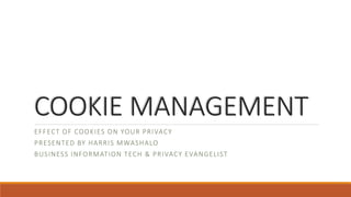 COOKIE MANAGEMENT 
EFFECT OF COOKIES ON YOUR PRIVACY 
PRESENTED BY HARRIS MWASHALO 
BUSINESS INFORMATION TECH & PRIVACY EVANGELIST 
 