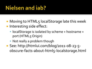    Moving to HTML5 localStorage late this week
   Interesting side effect:
     localStorage is isolated by scheme + hostname +
      port (HTML5 Origin)
     Not really a problem though
   See: http://htmlui.com/blog/2011-08-23-5-
    obscure-facts-about-html5-localstorage.html
 