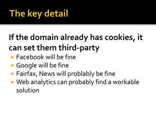 If the domain already has cookies, it
can set them third-party
   Facebook will be fine
   Google will be fine
   Fairfax, News will problably be fine
   Web analytics can probably find a workable
    solution
 