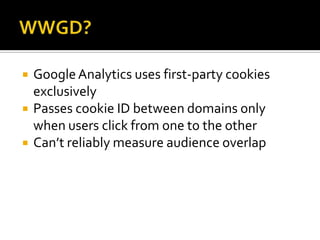    Google Analytics uses first-party cookies
    exclusively
   Passes cookie ID between domains only
    when users click from one to the other
   Can’t reliably measure audience overlap
 