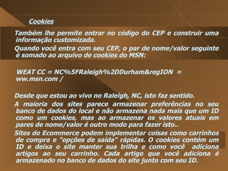 Cookies Também lhe permite entrar no código do CEP e construir uma informação customizada.  Quando você entra com seu CEP, o par de nome/valor seguinte é somado ao arquivo de cookies do MSN:  WEAT CC = NC%5FRaleigh%2DDurham&regION  =  ww.msn.com /  Desde que estou ao vivo no Raleigh, NC, isto faz sentido.  A maioria dos sites parece armazenar preferências no seu banco de dados do local e não armazena nada mais que um ID como um cookies, mas ao armazenar os valores atuais em pares de nome/valor é outro modo para fazer isto..  Sites do Ecommerce podem implementar coisas como carrinhos de compra e "opções de saída" rápidas. O cookies contém um ID e deixa o site manter sua trilha e como você  adiciona artigos ao seu carrinho. Cada artigo que você adiciona é armazenado no banco de dados do site junto com seu ID.  