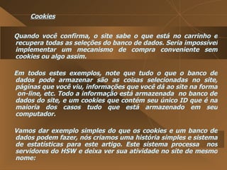 Cookies Quando você confirma, o site sabe o que está no carrinho e recupera todas as seleções do banco de dados. Seria impossível implementar um mecanismo de compra conveniente sem cookies ou algo assim.  Em todos estes exemplos, note que tudo o que o banco de dados pode armazenar são as coisas selecionadas no site, páginas que você viu, informações que você dá ao site na forma  on-line, etc. Todo a informação está armazenada  no banco de dados do site, e um cookies que contém seu único ID que é na maioria dos casos tudo que está armazenado em seu computador.  Vamos dar exemplo simples do que os cookies e um banco de dados podem fazer, nós criamos uma história simples e sistema de estatísticas para este artigo. Este sistema processa  nos servidores do HSW e deixa ver sua atividade no site de mesmo nome:  
