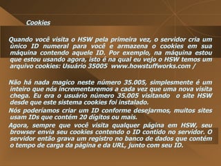 Cookies Quando você visita o HSW pela primeira vez, o servidor cria um único ID numeral para você e armazena o cookies em sua máquina contendo aquele ID. Por exemplo, na máquina estou que estou usando agora, isto é na qual eu vejo o HSW temos um arquivo cookies: Usuário 35005  www.howstuffworks.com /  Não há nada magico neste número 35.005, simplesmente é um inteiro que nós incrementaremos a cada vez que uma nova visita chega. Eu era o usuário número 35.005 visitando  o site HSW desde que este sistema cookies foi instalado.  Nós poderíamos criar um ID conforme desejarmos, muitos sites usam IDs que contém 20 dígitos ou mais.  Agora, sempre que você visita qualquer página em HSW, seu browser envia seu cookies contendo o ID contido no servidor. O servidor então grava um registro no banco de dados que contém o tempo de carga da página e da URL, junto com seu ID.  
