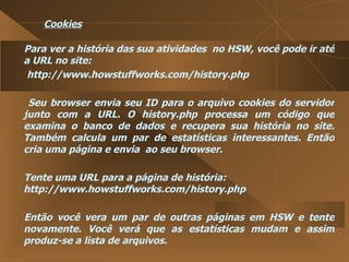 Cookies Para ver a história das sua atividades  no HSW, você pode ir até a URL no site:  http://www.howstuffworks.com/history.php  Seu browser envia seu ID para o arquivo cookies do servidor junto com a URL. O history.php processa um código que examina o banco de dados e recupera sua história no site. Também calcula um par de estatísticas interessantes. Então cria uma página e envia  ao seu browser.  Tente uma URL para a página de história: http://www.howstuffworks.com/history.php  Então você vera um par de outras páginas em HSW e tente novamente. Você verá que as estatísticas mudam e assim produz-se a lista de arquivos.  