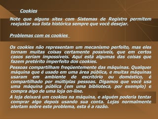 Cookies Note que alguns sites com Sistemas de Registro permitem reajustar sua lista histórica sempre que você desejar.  Problemas com os cookies  Os cookies não representam um mecanismo perfeito, mas eles tornam muitas coisas certamente possíveis, que em certos casos seriam impossíveis. Aqui está algumas das coisas que fazem pretérito imperfeito dos cookies.  Pessoas compartilham freqüentemente das máquinas. Qualquer máquina que é usado em uma área pública, e muitas máquinas usaram em ambiente de escritório ou doméstico, é compartilhado por múltiplas pessoas. Digamos que você usa uma máquina pública (em uma biblioteca, por exemplo) e compra algo de uma loja on-line.  A loja deixará um cookies na máquina, e alguém poderia tentar comprar algo depois usando sua conta. Lojas normalmente alertam sobre este problema, esta é a razão.  