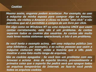Cookies Mesmo assim, enganos podem acontecer. Por exemplo, eu usei a máquina da minha esposa para comprar algo na Amazon. Depois, ela visitou a Amazon e clicou no botão "one click" e não percebeu que só é permitido a compra de um livro por click.  Em algo como no Windows NT ou uma máquina UNIX que usam contas corretamente, este não é um problema. As contas separam todos os cookies dos usuários. As contas são muito mais leves nestes sistemas operacionais, e isto é um problema.  Se você tenta o exemplo acima,  em uma máquina pública (em uma biblioteca , por exemplo), e se outras pessoas que usam a máquina visitaram HSW, então a história que a URL pode mostrar é uma lista muito longa de arquivos.  São os cookies apagados : Se você tem um problema com seu browser e aciona  área de suporte técnico, provavelmente a primeira coisa que o suporte lhe pedirá será que apague todos os arquivos temporários da Internet. ao faze-lo você perde todos os arquivos cookies.  