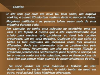 Cookies O site tem que criar um novo ID, bem como, um arquivo cookies, e o novo ID não tem nenhum dado no banco de dados.  Máquinas múltiplas - as pessoas talvez usem mais de uma máquina durante o dia.  Por exemplo, eu tenho uma máquina no escritório, uma em casa e um laptop. A menos que o site especificamente seja criado para resolver este problema, eu terei três cookies arquivados, um em cada máquina. Qualquer site que visito de todas as três máquinas me localizará como três usuários diferentes. Pode ser aborrecido criar as preferencias pelo menos 3 vezes. Novamente, um site que permite filiação e armazena preferências centralmente pode facilitar o serviço em ter a mesma conta em três máquinas, mas os fornecedores de sites têm que pensar nisto quando do desenvolvimento do site.  Se você visitar em uma máquina a história da URL demonstrada na seção anterior, e então tentar de novo em outra, você achará listas históricas diferentes.  
